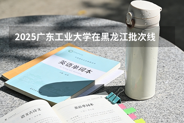 2025广东工业大学在黑龙江批次线差