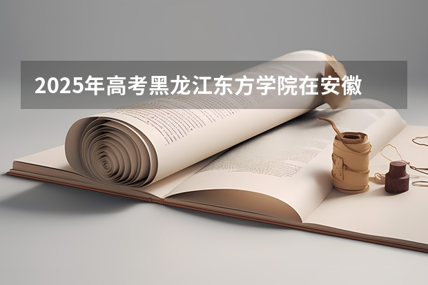 2025年高考黑龙江东方学院在安徽投档分数线（2026参考）