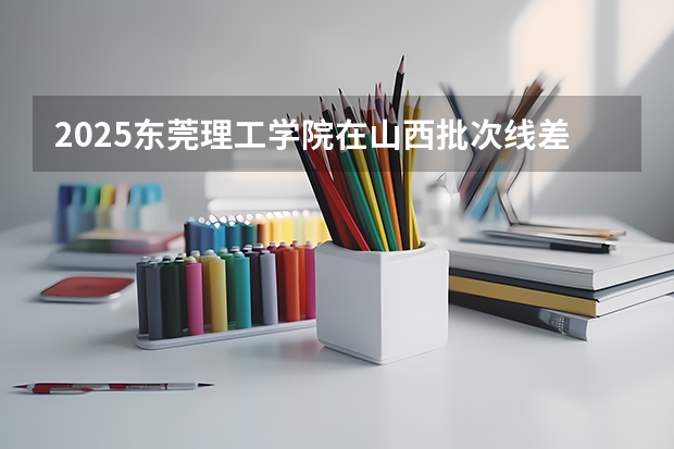 2025东莞理工学院在山西批次线差