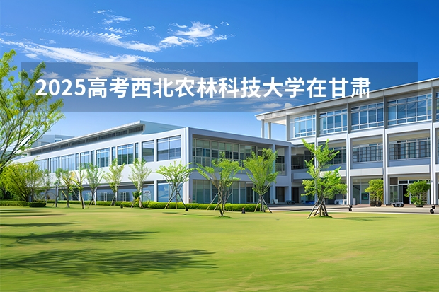 2025高考西北农林科技大学在甘肃各批次选科要求介绍（2026参考） 