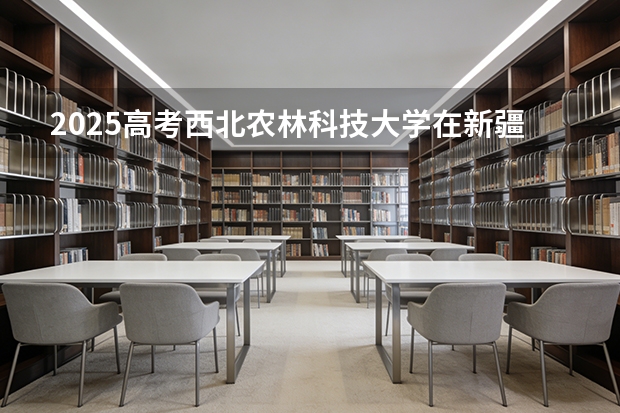 2025高考西北农林科技大学在新疆各批次选科要求介绍（2026参考） 