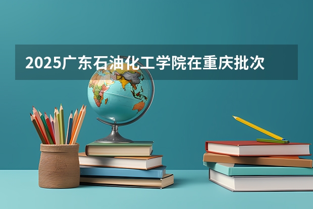 2025广东石油化工学院在重庆批次线差