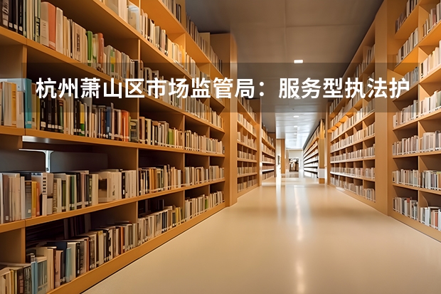 杭州萧山区市场监管局：服务型执法护航文旅特色品牌