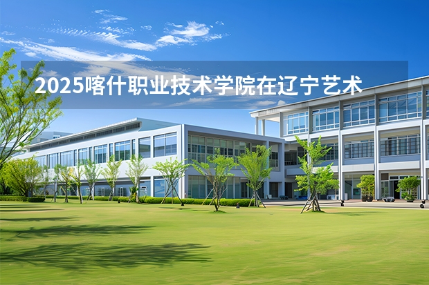 2025喀什职业技术学院在辽宁艺术类投档分数线（2026年参考）