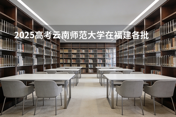 2025高考云南师范大学在福建各批次选科要求介绍（2026参考） 