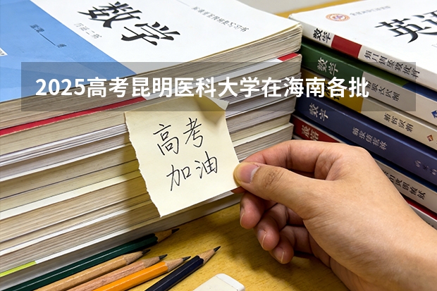 2025高考昆明医科大学在海南各批次选科要求介绍（2026参考） 