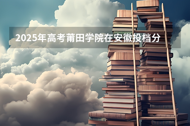 2025年高考莆田学院在安徽投档分数线（2026参考）