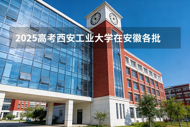 2025高考西安工业大学在安徽各批次选科要求介绍（2026参考） 