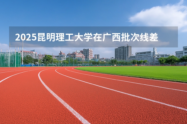 2025昆明理工大学在广西批次线差