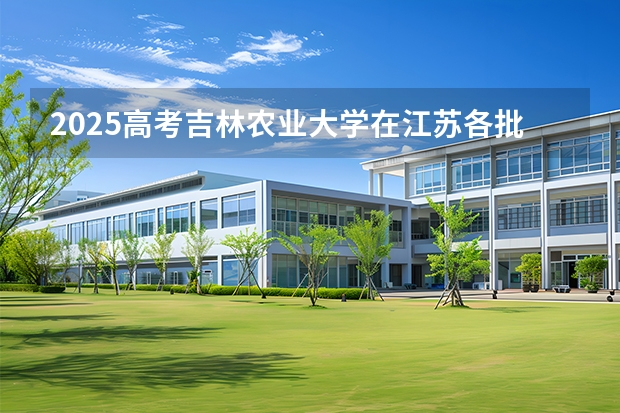 2025高考吉林农业大学在江苏各批次选科要求介绍（2026参考） 