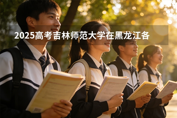 2025高考吉林师范大学在黑龙江各批次选科要求介绍（2026参考） 