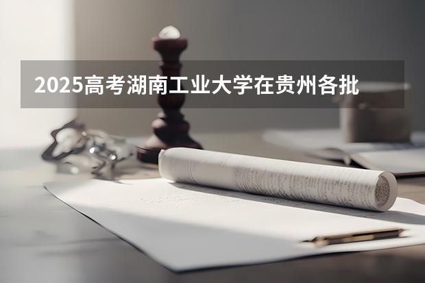 2025高考湖南工业大学在贵州各批次选科要求介绍（2026参考） 