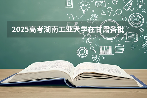 2025高考湖南工业大学在甘肃各批次选科要求介绍（2026参考） 