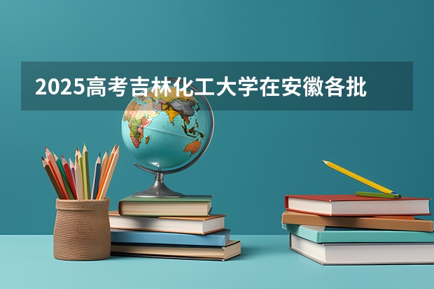 2025高考吉林化工大学在安徽各批次选科要求介绍（2026参考） 