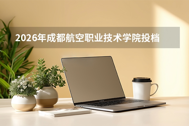 2026年成都航空职业技术学院投档分数线参考：新生报到流程与生活费用详解