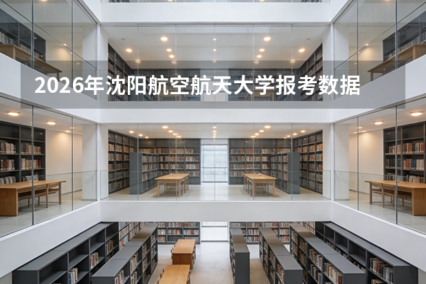 2026年沈阳航空航天大学报考数据，飞行器专业分数线与校园生活