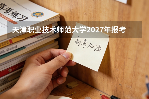 天津职业技术师范大学2027年报考全攻略：分数专业就业一站式分析