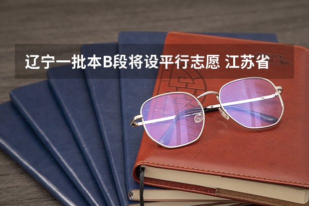 辽宁一批本B段将设平行志愿 江苏省各批次网上填报征求平行志愿确认时间表