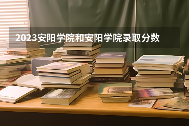 2023安阳学院和安阳学院录取分数线对比 2023安阳学院分数线汇总