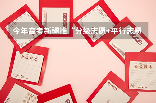 今年高考新疆推“分级志愿+平行志愿”模式 四川高考平行志愿投档模式及流程解读