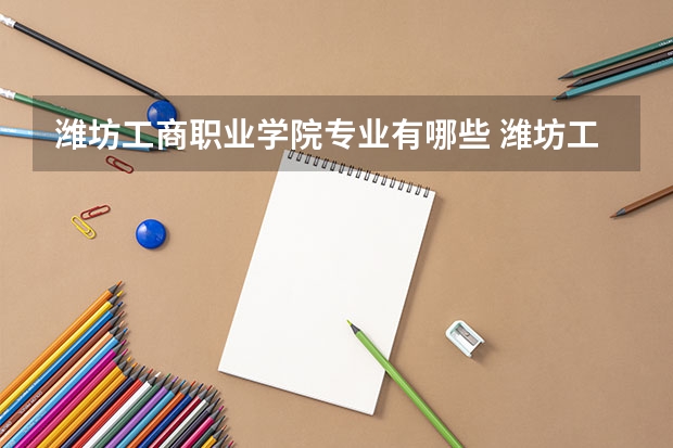 潍坊工商职业学院专业有哪些 潍坊工商职业学院专业大全及就业方向